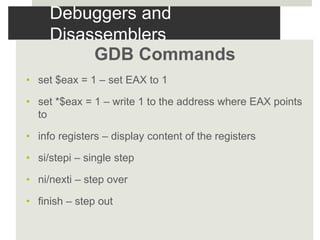 Debuggers and
Disassemblers
GDB Commands
• set $eax = 1 – set EAX to 1
• set *$eax = 1 – write 1 to the address where EAX points
to
• info registers – display content of the registers
• si/stepi – single step
• ni/nexti – step over
• finish – step out
 