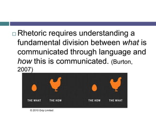  Rhetoric requires understanding a
fundamental division between what is
communicated through language and
how this is communicated. (Burton,
2007)
© 2010 Grip Limited
 
