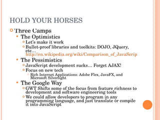 HOLD YOUR HORSES Three Camps The Optimistics Let’s make it work Bullet-proof libraries and toolkits: DOJO, JQuery, etc…  http://en.wikipedia.org/wiki/Comparison_of_JavaScript_frameworks The Pessimistics JavaScript development sucks… Forget AJAX! Focus on new tech Rich Internet Applications: Adobe Flex, JavaFX, and Microsoft Silverlight The Google Way GWT Shifts some of the focus from feature richness to development and software engineering tools We could allow developers to program in any programming language, and just translate or compile it into JavaScript 