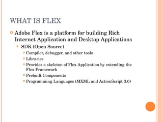 WHAT IS FLEX Adobe Flex is a platform for building Rich Internet Application and Desktop Applications SDK (Open Source) Compiler, debugger, and other tools Libraries Provides a skeleton of Flex Application by extending the Flex Framework Prebuilt Components Programming Languages (MXML and ActionScript 3.0) 