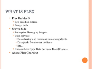 WHAT IS FLEX Flex Builder 3 IDE based on Eclipse Design tools Server-Side Enterprise Messaging Support Data Services Data sharing and communiction among clients Data push  from server to clients Etc… Options: Live Cycle Data Services, BlazeDS, etc… Adobe Flex Charting 