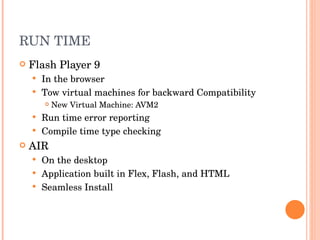 RUN TIME  Flash Player 9 In the browser Tow virtual machines for backward Compatibility New Virtual Machine: AVM2 Run time error reporting Compile time type checking AIR On the desktop Application built in Flex, Flash, and HTML Seamless Install 