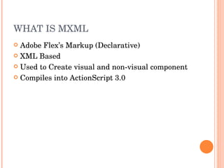 WHAT IS MXML Adobe Flex’s Markup (Declarative) XML Based Used to Create visual and non-visual component Compiles into ActionScript 3.0 
