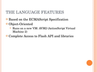 THE LANGUAGE FEATURES Based on the ECMAScript Specification Object-Oriented Runs on a new VM: AVM2 (ActionScript Virtual Machine 2) Complete Access to Flash API and libraries 