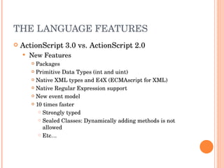 THE LANGUAGE FEATURES ActionScript 3.0 vs. ActionScript 2.0 New Features Packages Primitive Data Types (int and uint) Native XML types and E4X (ECMAscript for XML) Native Regular Expression support New event model 10 times faster Strongly typed Sealed Classes: Dynamically adding methods is not allowed Etc… 
