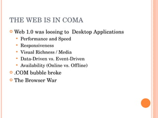 THE WEB IS IN COMA Web 1.0 was loosing to  Desktop Applications Performance and Speed Responsiveness Visual Richness / Media Data-Driven vs. Event-Driven Availability (Online vs. Offline) .COM bubble broke The Browser War 