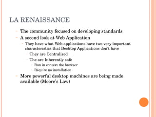 LA RENAISSANCE The community focused on developing standards A second look at Web Application They have what Web applications have two very important characteristics that Desktop Applications don’t have They are Centralized The are Inherently safe Run in context the browser Require no installation More powerful desktop machines are being made available (Moore’s Law) 