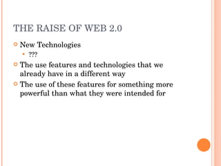 THE RAISE OF WEB 2.0 New Technologies ??? The use features and technologies that we already have in a different way The use of these features for something more powerful than what they were intended for 