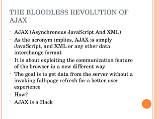 THE BLOODLESS REVOLUTION OF AJAX AJAX (Asynchronous JavaScript And XML) As the acronym implies, AJAX is simply JavaScript, and XML or any other data interchange format It is about exploiting the communication feature of the browser in a new different way The goal is to get data from the server without a invoking full-page refresh for a better user experience How? AJAX is a Hack 