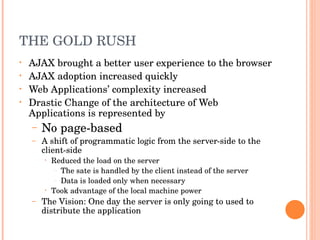 THE GOLD RUSH AJAX brought a better user experience to the browser AJAX adoption increased quickly Web Applications’ complexity increased Drastic Change of the architecture of Web Applications is represented by No page-based A shift of programmatic logic from the server-side to the client-side Reduced the load on the server The sate is handled by the client instead of the server Data is loaded only when necessary Took advantage of the local machine power The Vision: One day the server is only going to used to distribute the application 