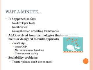 WAIT A MINUTE… It happened so fast No developer tools No libraries No application or testing frameworks AJAX evolved from technologies that were never meat or designed to build applications JavaScript is not OOP No runtime-error handling Cross-browser coding Scalability problems Twitter please don’t die on me!!! 