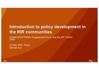 1
Introduction to policy development in
the RIR communities
ICANN APAC/TWNIC Engagement Forum and the 39th TWNIC
OPM
23 May 2023, Taipei
George Kuo
 