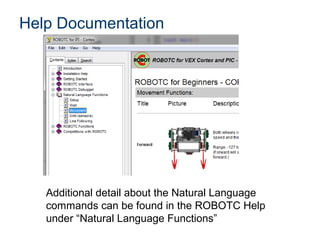 Help Documentation




   Additional detail about the Natural Language
   commands can be found in the ROBOTC Help
   under “Natural Language Functions”
 