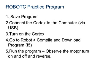 ROBOTC Practice Program

1. Save Program
2.Connect the Cortex to the Computer (via
 USB)
3.Turn on the Cortex
4.Go to Robot > Compile and Download
 Program (f5)
5.Run the program – Observe the motor turn
 on and off and reverse.
 