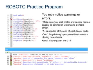 ROBOTC Practice Program
              You may notice warnings or
              errors.
              •Make sure you spell motor and sensor names
              exactly as defined in Motors and Sensors
              setup.
              •A ; is needed at the end of each line of code.
              •Don’t forget every open parenthesis needs a
              closing parenthesis.
              •What is wrong with line 31?
 