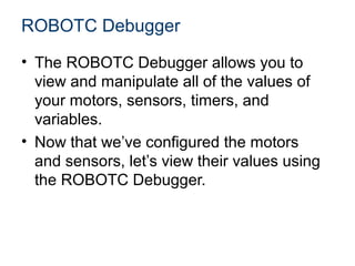 ROBOTC Debugger
• The ROBOTC Debugger allows you to
  view and manipulate all of the values of
  your motors, sensors, timers, and
  variables.
• Now that we’ve configured the motors
  and sensors, let’s view their values using
  the ROBOTC Debugger.
 