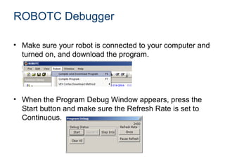ROBOTC Debugger

• Make sure your robot is connected to your computer and
  turned on, and download the program.




• When the Program Debug Window appears, press the
  Start button and make sure the Refresh Rate is set to
  Continuous.
 
