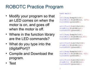 ROBOTC Practice Program
• Modify your program so that
  an LED comes on when the
  motor is on, and goes off
  when the motor is off.
• Where in the function library
  are the LED commands?
• What do you type into the
  (digitalPort)?
• Compile and Download the
  program.
• Test
 