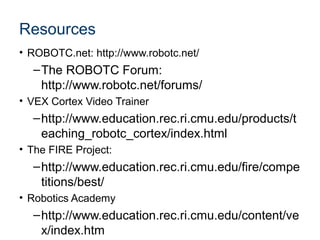 Resources
• ROBOTC.net: http://www.robotc.net/
  – The ROBOTC Forum:
    http://www.robotc.net/forums/
• VEX Cortex Video Trainer
  – http://www.education.rec.ri.cmu.edu/products/t
    eaching_robotc_cortex/index.html
• The FIRE Project:
  – http://www.education.rec.ri.cmu.edu/fire/compe
    titions/best/
• Robotics Academy
  – http://www.education.rec.ri.cmu.edu/content/ve
    x/index.htm
 