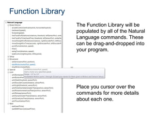 Function Library
                   The Function Library will be
                   populated by all of the Natural
                   Language commands. These
                   can be drag-and-dropped into
                   your program.




                   Place you cursor over the
                   commands for more details
                   about each one.
 