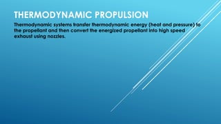 THERMODYNAMIC PROPULSION
Thermodynamic systems transfer thermodynamic energy (heat and pressure) to
the propellant and then convert the energized propellant into high speed
exhaust using nozzles.
 