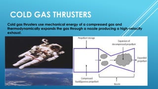 COLD GAS THRUSTERS
Cold gas thrusters use mechanical energy of a compressed gas and
thermodynamically expands the gas through a nozzle producing a high-velocity
exhaust.
 
