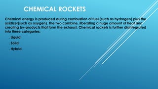 CHEMICAL ROCKETS
Chemical energy is produced during combustion of fuel (such as hydrogen) plus the
oxidizer(such as oxygen). The two combine, liberating a huge amount of heat and
creating by-products that form the exhaust. Chemical rockets is further disintegrated
into three categories;
. Liquid
. Solid
. Hybrid
 