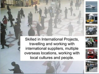 Skilled in International Projects, travelling and working with international suppliers, multiple overseas locations, working with local cultures and people. 