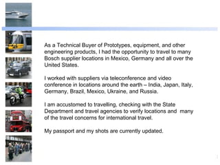 As a Technical Buyer of Prototypes, equipment, and other engineering products, I had the opportunity to travel to many Bosch supplier locations in Mexico, Germany and all over the United States. I worked with suppliers via teleconference and video conference in locations around the earth – India, Japan, Italy, Germany, Brazil, Mexico, Ukraine, and Russia. I am accustomed to travelling, checking with the State Department and travel agencies to verify locations and  many of the travel concerns for international travel. My passport and my shots are currently updated. 