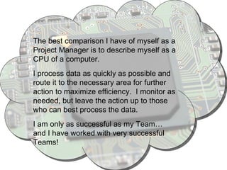 The best comparison I have of myself as a Project Manager is to describe myself as a CPU of a computer.  I process data as quickly as possible and route it to the necessary area for further action to maximize efficiency.  I monitor as needed, but leave the action up to those who can best process the data. I am only as successful as my Team… and I have worked with very successful Teams! 