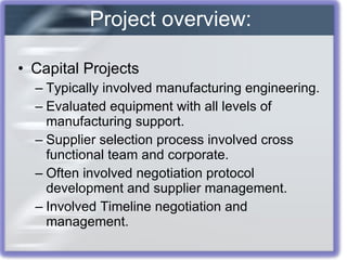 Capital Projects Typically involved manufacturing engineering. Evaluated equipment with all levels of manufacturing support. Supplier selection process involved cross functional team and corporate. Often involved negotiation protocol development and supplier management. Involved Timeline negotiation and management. Project overview: 