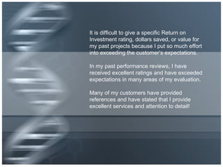 It is difficult to give a specific Return on Investment rating, dollars saved, or value for my past projects because I put so much effort into exceeding the customer’s expectations. In my past performance reviews, I have received excellent ratings and have exceeded expectations in many areas of my evaluation. Many of my customers have provided references and have stated that I provide excellent services and attention to detail! 