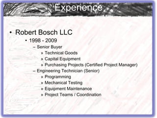 Robert Bosch LLC 1998 - 2009 Senior Buyer Technical Goods Capital Equipment Purchasing Projects (Certified Project Manager) Engineering Technician (Senior) Programming Mechanical Testing Equipment Maintenance Project Teams / Coordination Experience 