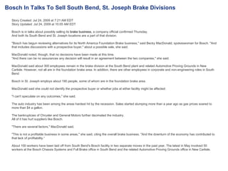 Story Created: Jul 24, 2009 at 7:21 AM EDT Story Updated: Jul 24, 2009 at 10:05 AM EDT  Bosch is in talks about possibly selling its  brake business,  a company official confirmed Thursday. And both its South Bend and St. Joseph locations are a part of that division. "Bosch has begun reviewing alternatives for its North America Foundation Brake business," said Becky MacDonald, spokeswoman for Bosch. "And that includes discussions with a prospective buyer," about a possible sale, she said. MacDonald noted, though, that no decisions have been made at this time. "And there can be no assurances any decision will result in an agreement between the two companies," she said. MacDonald said about 300 employees remain in the brake division at the South Bend plant and related Automotive Proving Grounds in New Carlisle. However, not all are in the foundation brake area. In addition, there are other employees in corporate and non-engineering roles in South Bend Bosch in St. Joseph employs about 190 people, some of whom are in the foundation brake area. MacDonald said she could not identify the prospective buyer or whether jobs at either facility might be affected. "I can't speculate on any outcomes," she said. The auto industry has been among the areas hardest hit by the recession. Sales started slumping more than a year ago as gas prices soared to more than $4 a gallon. The bankruptcies of Chrysler and General Motors further decimated the industry. All of it has hurt suppliers like Bosch. "There are several factors," MacDonald said. "This is not a profitable business in some areas," she said, citing the overall brake business. "And the downturn of the economy has contributed to that lack of profitability.“ About 100 workers have been laid off from South Bend's Bosch facility in two separate moves in the past year. The latest in May involved 50 workers at the Bosch Chassis Systems and Full Brake office in South Bend and the related Automotive Proving Grounds office in New Carlisle. Bosch In Talks To Sell South Bend, St. Joseph Brake Divisions 