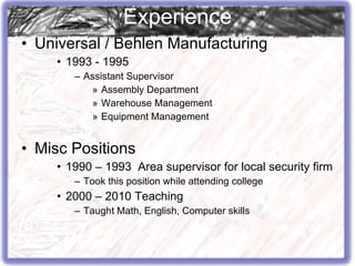 Universal / Behlen Manufacturing 1993 - 1995 Assistant Supervisor Assembly Department Warehouse Management Equipment Management Misc Positions 1990 – 1993  Area supervisor for local security firm Took this position while attending college 2000 – 2010 Teaching Taught Math, English, Computer skills Experience 
