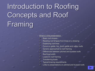 Introduction to Roofing
Concepts and Roof
Framing
What’s in this presentation:
Basic roof shapes
Reading roof shapes from lines on a drawing
Explaining roof lines
Focus on gable, hip, dutch gable and valley roofs
Generic approaches to roof framing
Differences between pitched and trusses roofs
Roof load width
Loads on roof framing
Transferring loads
Typical bracing requirements
Links to presentations on pitched and trussed roofs
 