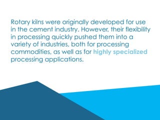 Rotary kilns were originally developed for use
in the cement industry. However, their flexibility
in processing quickly pushed them into a
variety of industries, both for processing
commodities, as well as for highly specialized
processing applications.
 