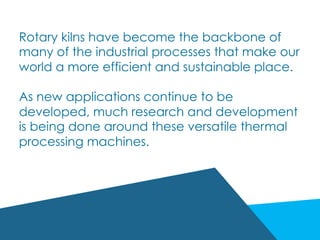 Rotary kilns have become the backbone of
many of the industrial processes that make our
world a more efficient and sustainable place.
As new applications continue to be
developed, much research and development
is being done around these versatile thermal
processing machines.
 