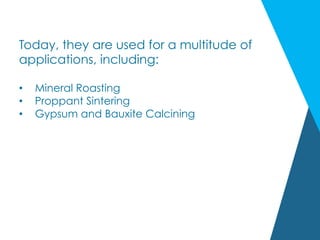 Today, they are used for a multitude of
applications, including:
•  Mineral Roasting
•  Proppant Sintering
•  Gypsum and Bauxite Calcining
 
