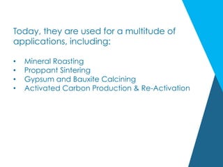 Today, they are used for a multitude of
applications, including:
•  Mineral Roasting
•  Proppant Sintering
•  Gypsum and Bauxite Calcining
•  Activated Carbon Production & Re-Activation
 