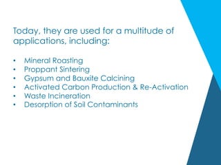Today, they are used for a multitude of
applications, including:
•  Mineral Roasting
•  Proppant Sintering
•  Gypsum and Bauxite Calcining
•  Activated Carbon Production & Re-Activation
•  Waste Incineration
•  Desorption of Soil Contaminants
 