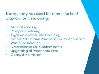 Today, they are used for a multitude of
applications, including:
•  Mineral Roasting
•  Proppant Sintering
•  Gypsum and Bauxite Calcining
•  Activated Carbon Production & Re-Activation
•  Waste Incineration
•  Desorption of Soil Contaminants
•  Upgrading of Phosphate Ores
•  Catalyst Activation
 