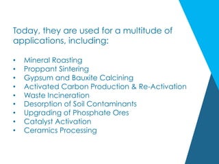 Today, they are used for a multitude of
applications, including:
•  Mineral Roasting
•  Proppant Sintering
•  Gypsum and Bauxite Calcining
•  Activated Carbon Production & Re-Activation
•  Waste Incineration
•  Desorption of Soil Contaminants
•  Upgrading of Phosphate Ores
•  Catalyst Activation
•  Ceramics Processing
 