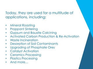 Today, they are used for a multitude of
applications, including:
•  Mineral Roasting
•  Proppant Sintering
•  Gypsum and Bauxite Calcining
•  Activated Carbon Production & Re-Activation
•  Waste Incineration
•  Desorption of Soil Contaminants
•  Upgrading of Phosphate Ores
•  Catalyst Activation
•  Ceramics Processing
•  Plastics Processing
•  And more…
 