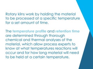 Rotary kilns work by holding the material
to be processed at a specific temperature
for a set amount of time.
The temperature profile and retention time
are determined through thorough
chemical and thermal analyses of the
material, which allow process experts to
know at what temperatures reactions will
occur and for how long material will need
to be held at a certain temperature.
 