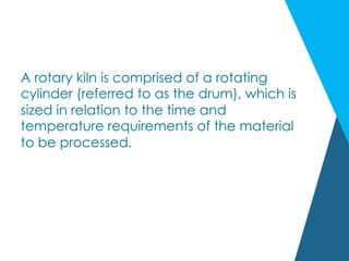 A rotary kiln is comprised of a rotating
cylinder (referred to as the drum), which is
sized in relation to the time and
temperature requirements of the material
to be processed.
 