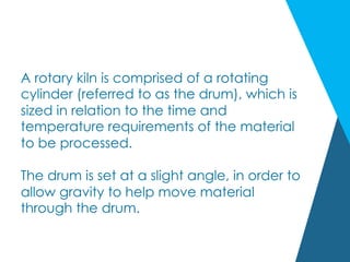 A rotary kiln is comprised of a rotating
cylinder (referred to as the drum), which is
sized in relation to the time and
temperature requirements of the material
to be processed.
The drum is set at a slight angle, in order to
allow gravity to help move material
through the drum.
 