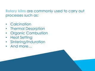 Rotary kilns are commonly used to carry out
processes such as:
•  Calcination
•  Thermal Desorption
•  Organic Combustion
•  Heat Setting
•  Sintering/Induration
•  And more…
 