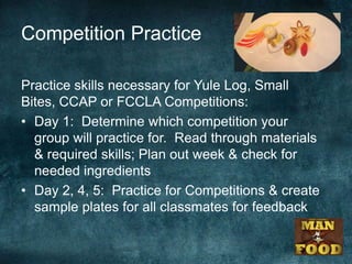 Competition Practice

Practice skills necessary for Yule Log, Small
Bites, CCAP or FCCLA Competitions:
• Day 1: Determine which competition your
  group will practice for. Read through materials
  & required skills; Plan out week & check for
  needed ingredients
• Day 2, 4, 5: Practice for Competitions & create
  sample plates for all classmates for feedback
 