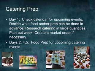 Catering Prep:
• Day 1: Check calendar for upcoming events.
  Decide what food and/or prep can be done in
  advance. Research catering in large quantities.
  Plan out week. Create a market order if
  necessary.
• Days 2, 4,5: Food Prep for upcoming catering
  events.
 